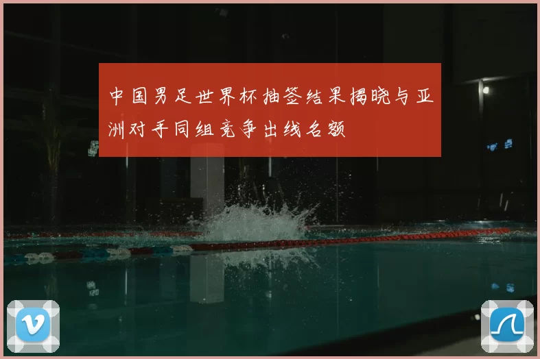 中国男足世界杯抽签结果揭晓与亚洲对手同组竞争出线名额