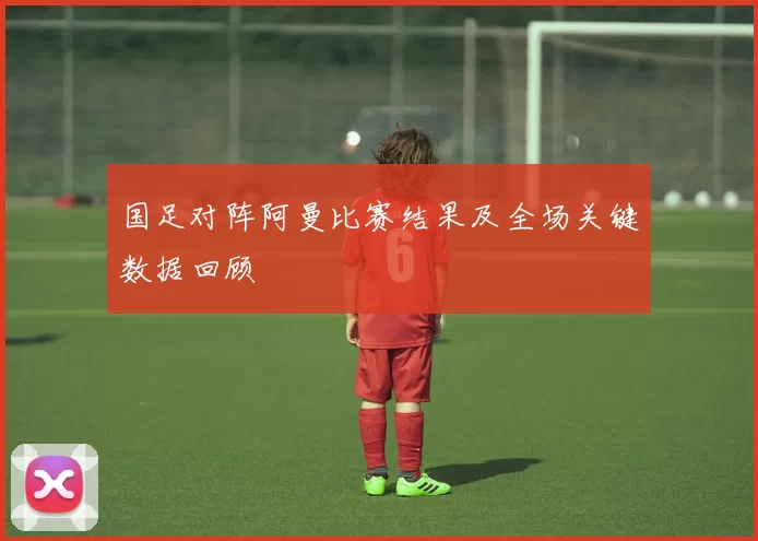 国足对阵阿曼比赛结果及全场关键数据回顾