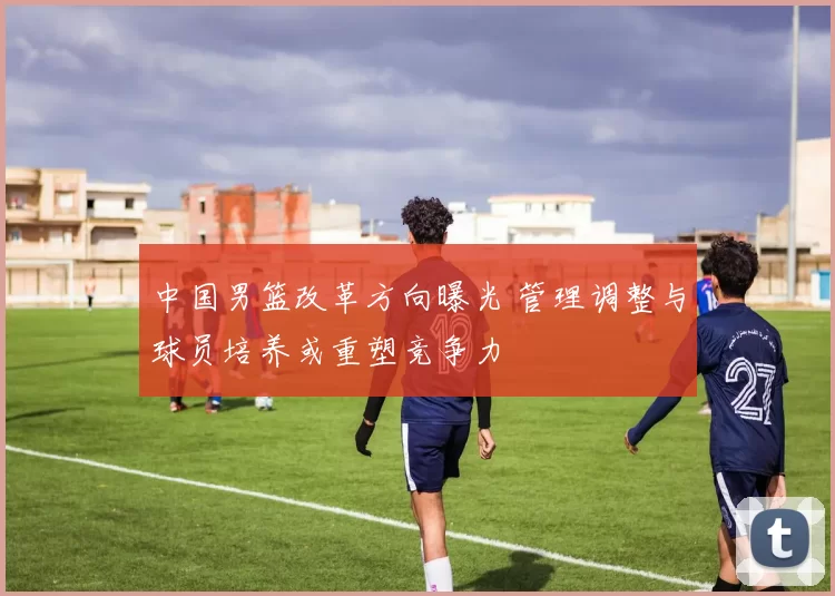 中国男篮改革方向曝光 管理调整与球员培养或重塑竞争力
