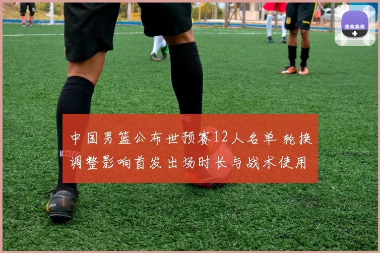 中国男篮公布世预赛12人名单 轮换调整影响首发出场时长与战术使用