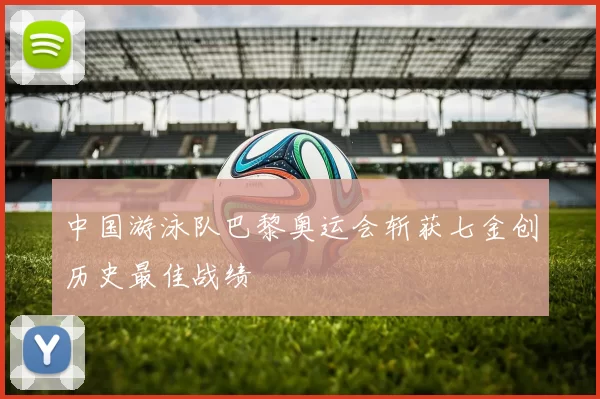 中国游泳队巴黎奥运会斩获七金创历史最佳战绩