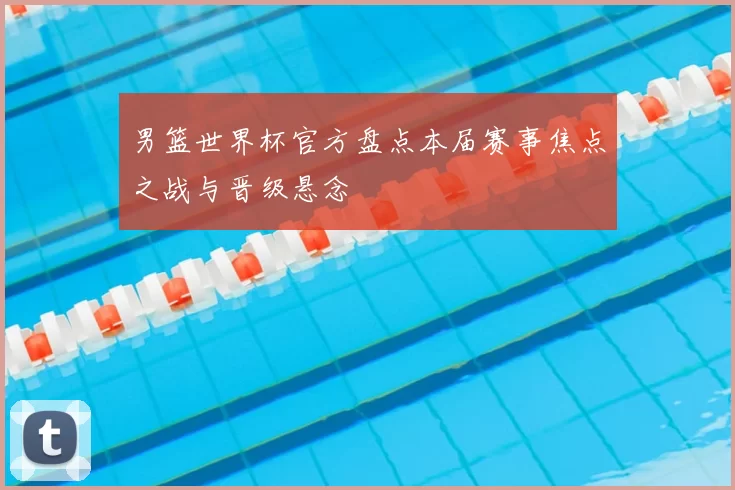 男篮世界杯官方盘点本届赛事焦点之战与晋级悬念