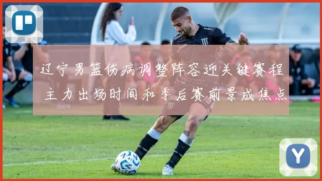 辽宁男篮伤病调整阵容迎关键赛程 主力出场时间和季后赛前景成焦点