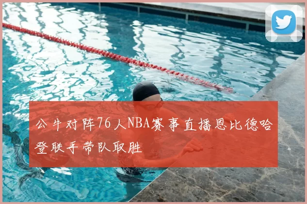 公牛对阵76人NBA赛事直播恩比德哈登联手带队取胜
