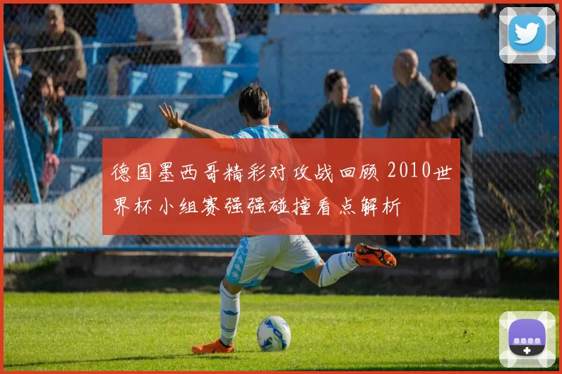 德国墨西哥精彩对攻战回顾 2010世界杯小组赛强强碰撞看点解析