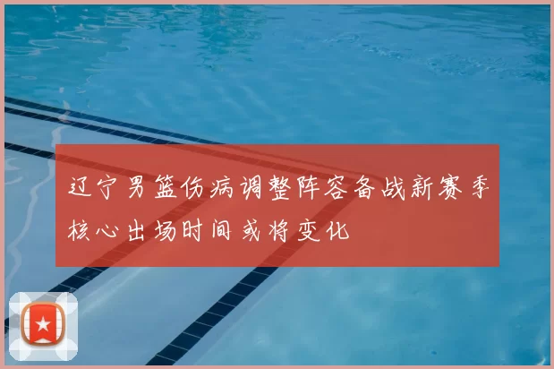 辽宁男篮伤病调整阵容备战新赛季核心出场时间或将变化