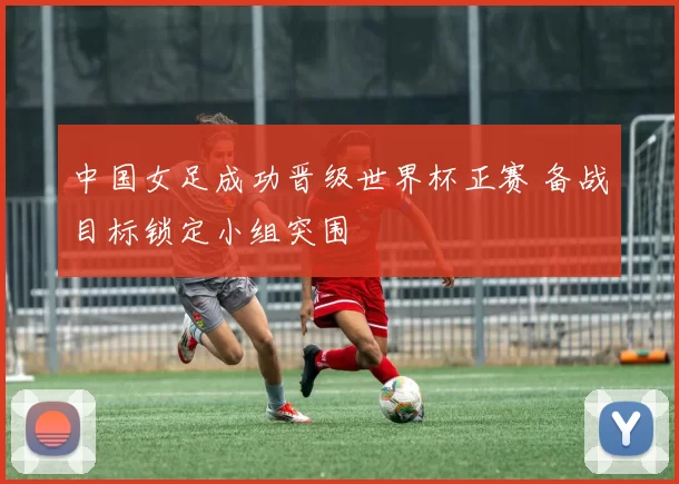 中国女足成功晋级世界杯正赛 备战目标锁定小组突围