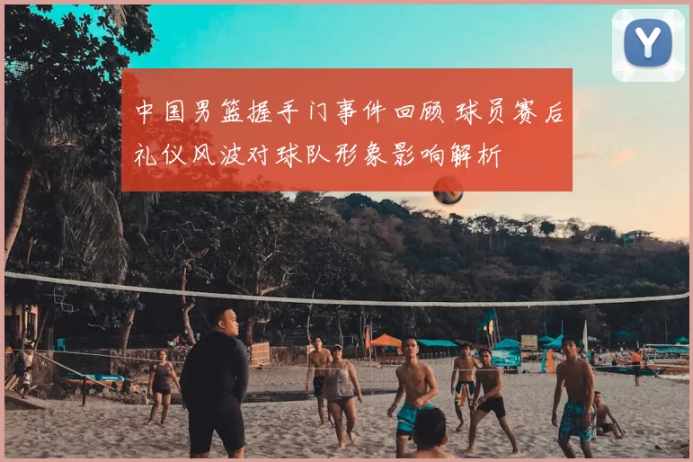 中国男篮握手门事件回顾 球员赛后礼仪风波对球队形象影响解析