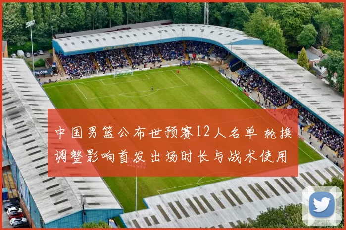 中国男篮公布世预赛12人名单 轮换调整影响首发出场时长与战术使用