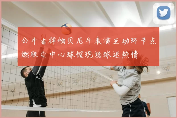 公牛吉祥物贝尼牛表演互动环节点燃联合中心球馆现场球迷热情