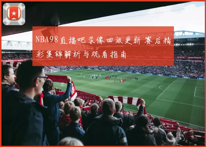 NBA98直播吧录像回放更新 赛后精彩集锦解析与观看指南