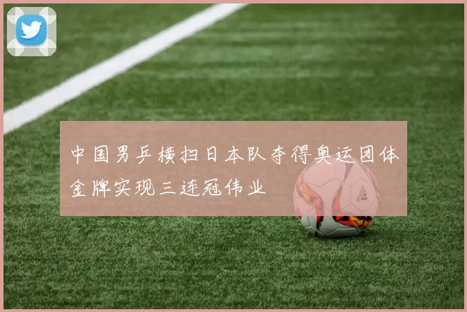 中国男乒横扫日本队夺得奥运团体金牌实现三连冠伟业