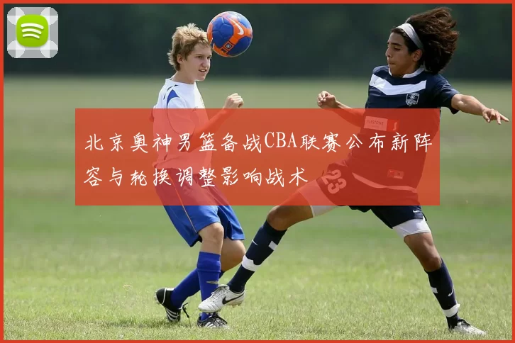 北京奥神男篮备战CBA联赛公布新阵容与轮换调整影响战术