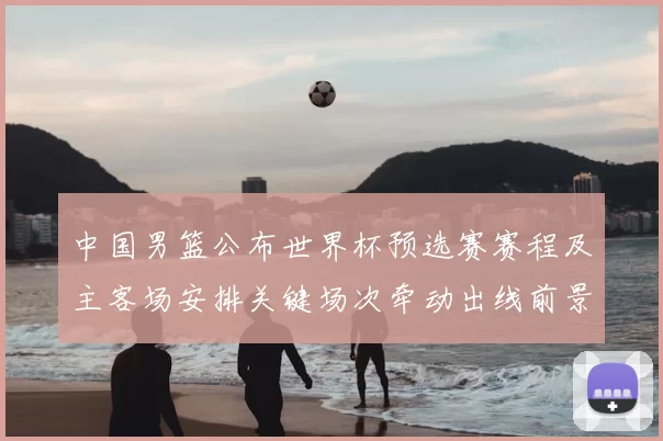 中国男篮公布世界杯预选赛赛程及主客场安排关键场次牵动出线前景