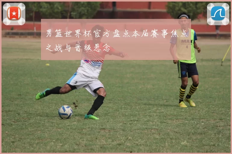 男篮世界杯官方盘点本届赛事焦点之战与晋级悬念