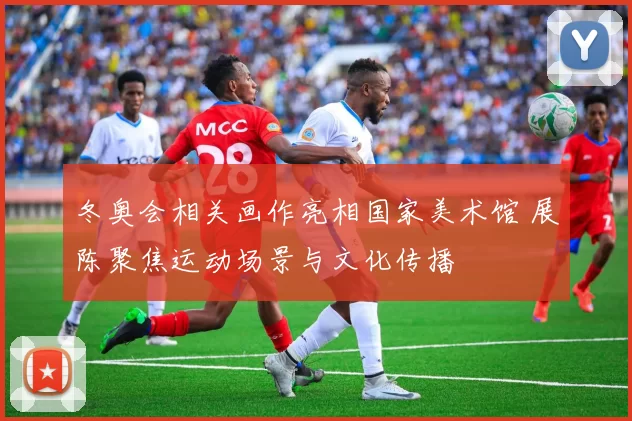 冬奥会相关画作亮相国家美术馆 展陈聚焦运动场景与文化传播