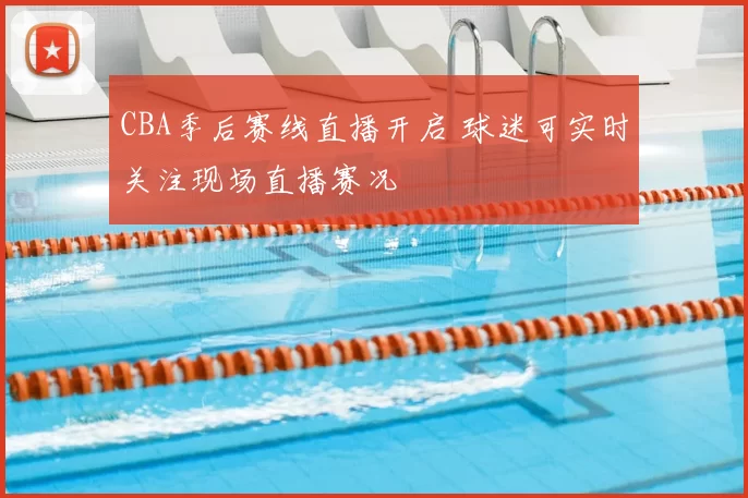 CBA季后赛线直播开启 球迷可实时关注现场直播赛况