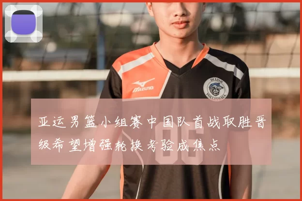 亚运男篮小组赛中国队首战取胜晋级希望增强轮换考验成焦点