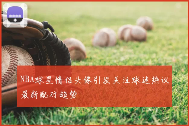 NBA球星情侣头像引发关注球迷热议最新配对趋势