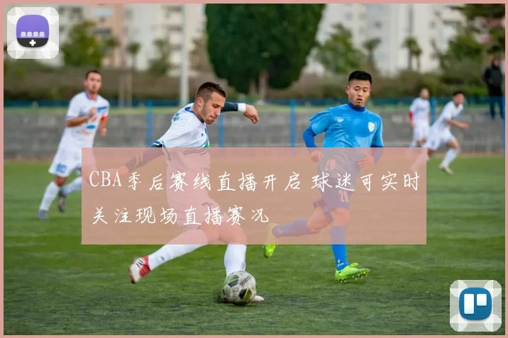 CBA季后赛线直播开启 球迷可实时关注现场直播赛况