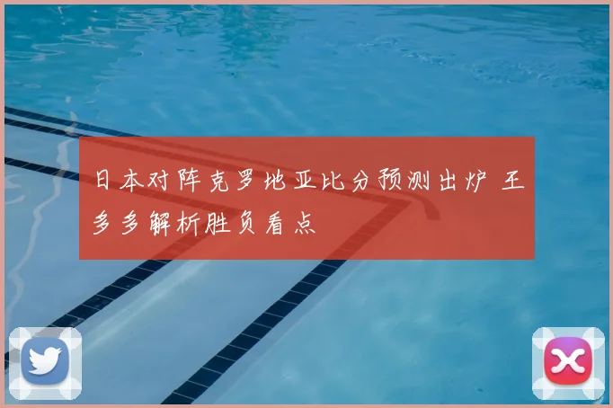 日本对阵克罗地亚比分预测出炉 王多多解析胜负看点