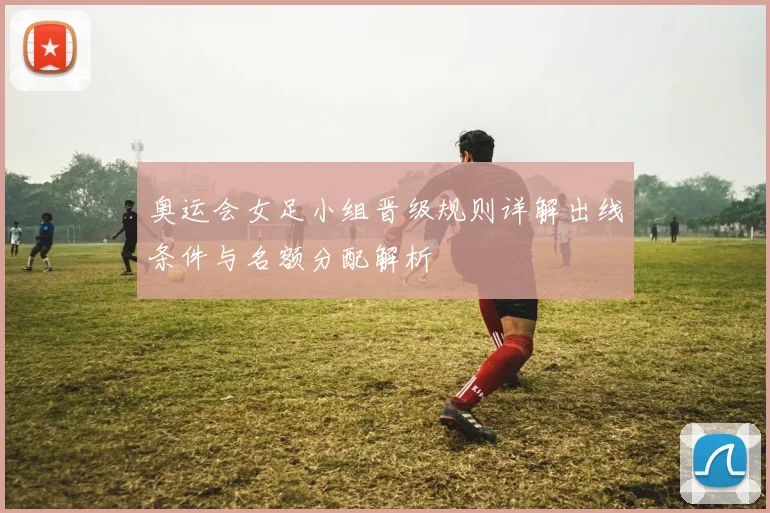 奥运会女足小组晋级规则详解出线条件与名额分配解析