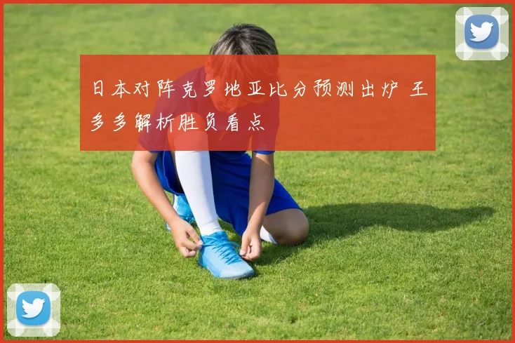 日本对阵克罗地亚比分预测出炉 王多多解析胜负看点