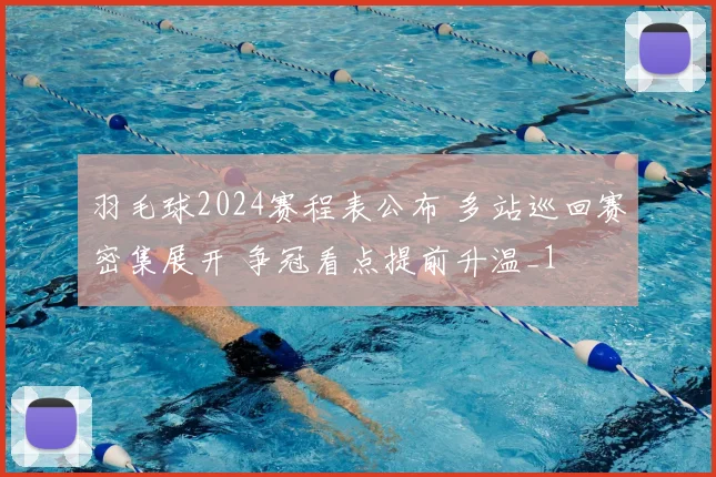 羽毛球2024赛程表公布 多站巡回赛密集展开 争冠看点提前升温_1