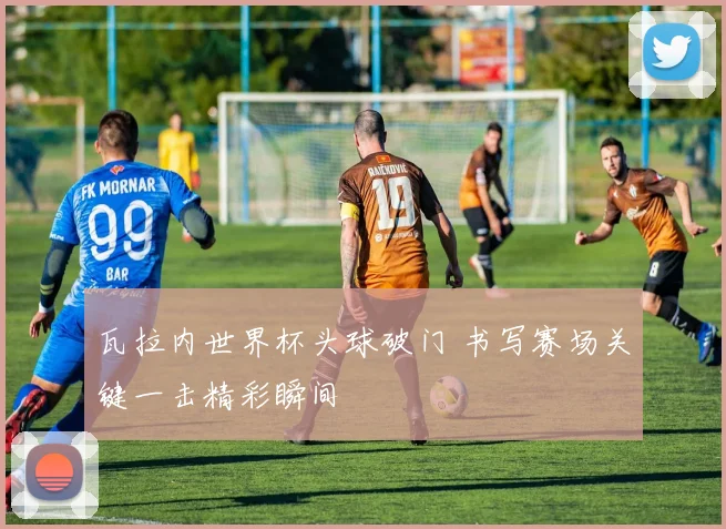 瓦拉内世界杯头球破门 书写赛场关键一击精彩瞬间
