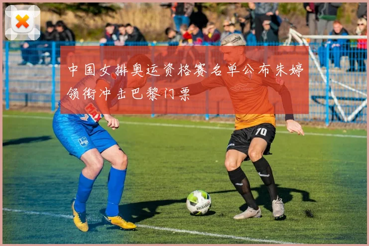 中国女排奥运资格赛名单公布朱婷领衔冲击巴黎门票