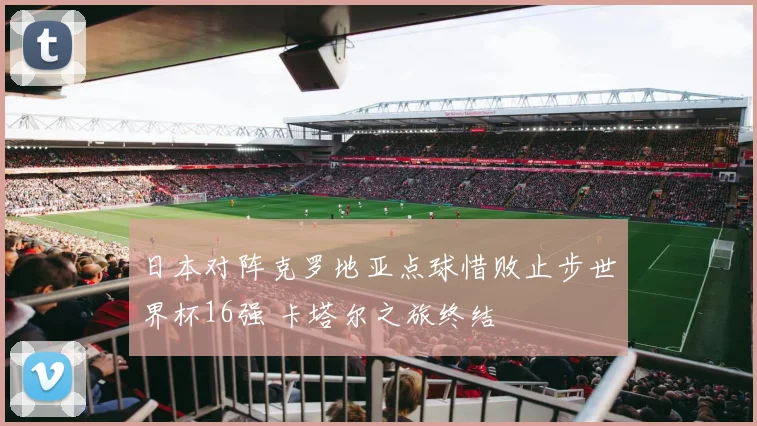 日本对阵克罗地亚点球惜败止步世界杯16强 卡塔尔之旅终结