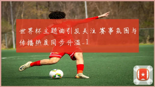 世界杯主题曲引发关注 赛事氛围与传播热度同步升温_1