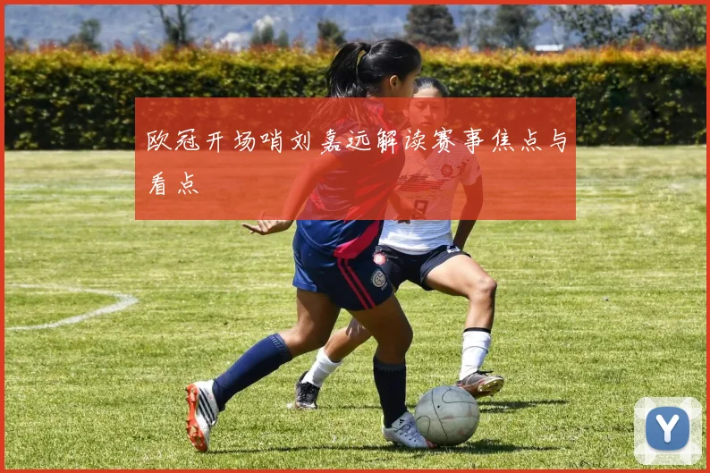 欧冠开场哨刘嘉远解读赛事焦点与看点