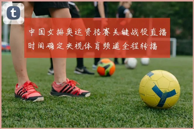 中国女排奥运资格赛关键战役直播时间确定央视体育频道全程转播