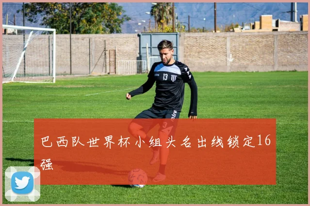 巴西队世界杯小组头名出线锁定16强