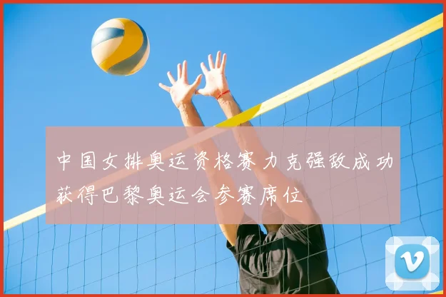 中国女排奥运资格赛力克强敌成功获得巴黎奥运会参赛席位