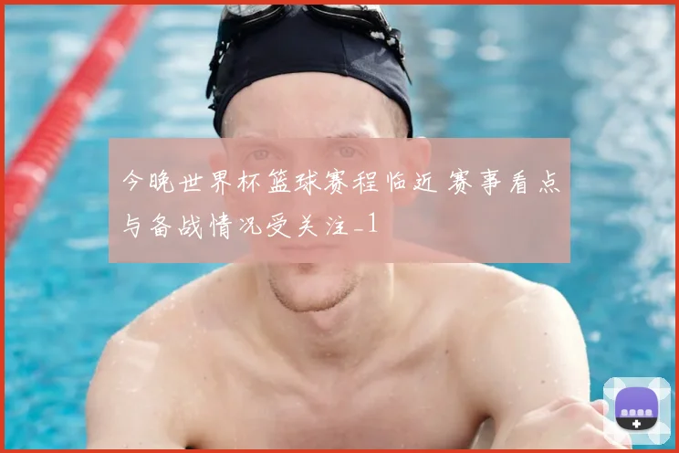 今晚世界杯篮球赛程临近 赛事看点与备战情况受关注_1
