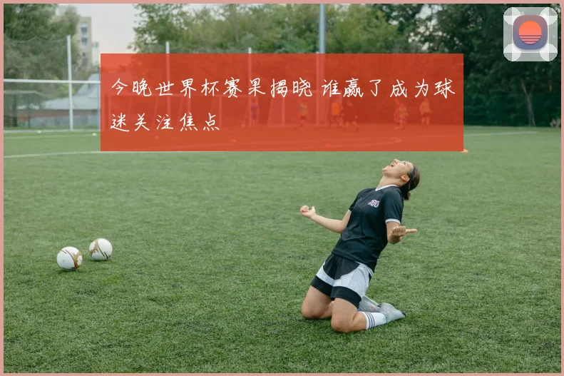 今晚世界杯赛果揭晓 谁赢了成为球迷关注焦点