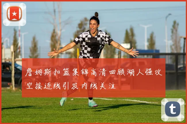 詹姆斯扣篮集锦高清回顾湖人强攻空接连线引发内线关注