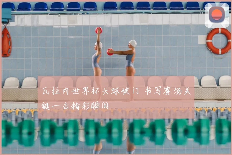 瓦拉内世界杯头球破门 书写赛场关键一击精彩瞬间